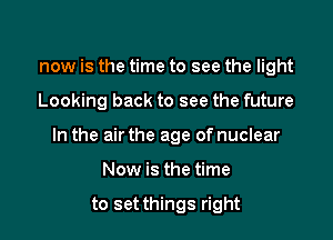 now is the time to see the light

Looking back to see the future

In the air the age of nuclear

Now is the time

to set things right