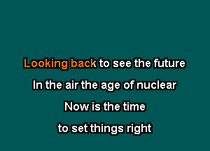 Looking back to see the future

In the air the age of nuclear

Now is the time

to set things right