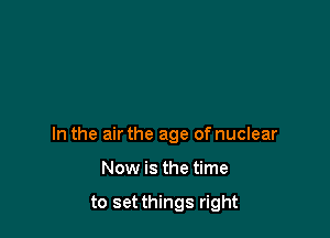 In the air the age of nuclear

Now is the time

to set things right