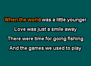 When the world was a little younger
Love was just a smile away
There were time for going fishing

And the games we used to play