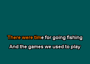 There were time for going fishing

And the games we used to play