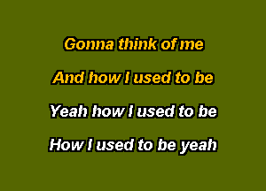 Gonna think of me
And how! used to be

Yeah how! used to be

How I used to be yeah