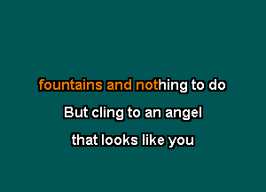 fountains and nothing to do

But cling to an angel

that looks like you