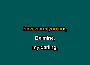 how warm you are,

Be mine.

my darling,