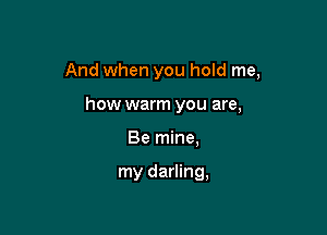 And when you hold me,

how warm you are,
Be mine,

my darling,