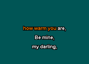 how warm you are,

Be mine.

my darling,