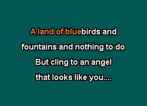 A land of bluebirds and
fountains and nothing to do

But cling to an angel

that looks like you....