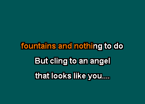 fountains and nothing to do

But cling to an angel

that looks like you....