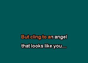But cling to an angel

that looks like you....