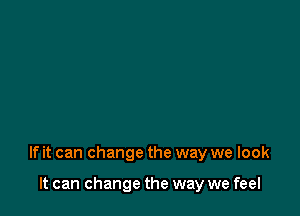 If it can change the way we look

It can change the way we feel