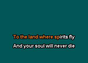 To the land where spirits fly

And your soul will never die