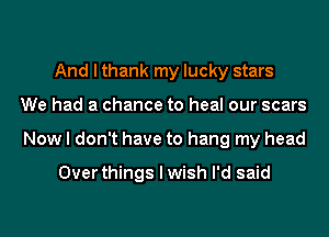 And I thank my lucky stars
We had a chance to heal our scars
Now I don't have to hang my head

Over things I wish I'd said