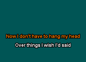 Now I don't have to hang my head

Overthings I wish I'd said