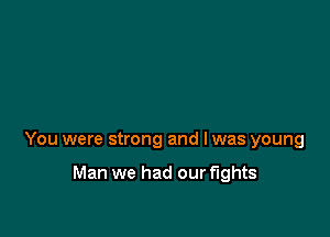 You were strong and I was young

Man we had our fights