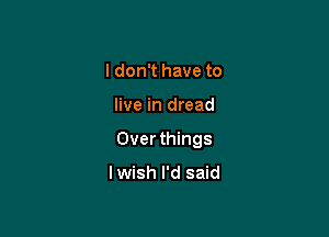 I don't have to

live in dread

Over things

lwish I'd said