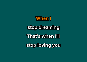 When I
stop dreaming
That's when I'll

stop loving you