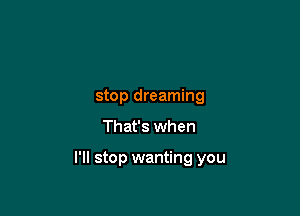 stop dreaming

That's when

I'll stop wanting you