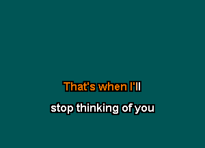 That's when I'll

stop thinking ofyou