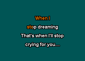 Whenl

stop dreaming

That's when I'll stop

crying for you....