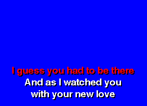 And as I watched you
with your new love