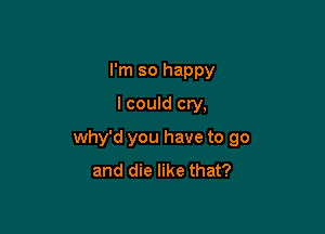 I'm so happy
I could cry,

why'd you have to go
and die like that?