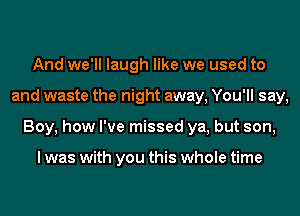 And we'll laugh like we used to
and waste the night away, You'll say,
Boy, how I've missed ya, but son,

I was with you this whole time