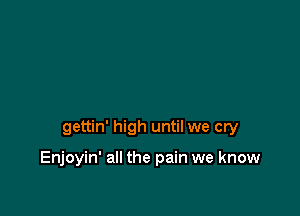 gettin' high until we cry

Enjoyin' all the pain we know