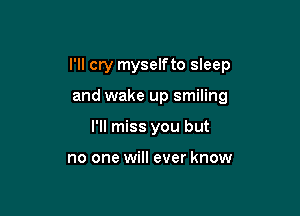 I'll cry myselfto sleep

and wake up smiling
I'll miss you but

no one will ever know