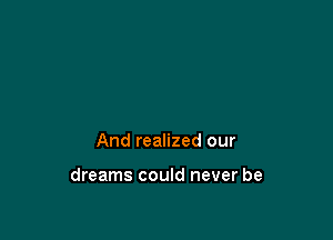 And realized our

dreams could never be