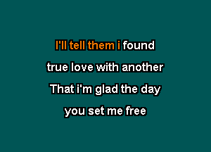 I'll tell them i found

true love with another

That i'm glad the day

you set me free