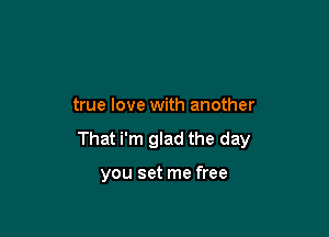 true love with another

That i'm glad the day

you set me free