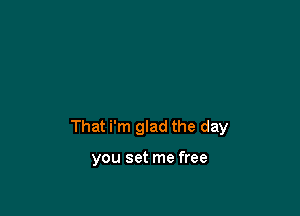 That i'm glad the day

you set me free