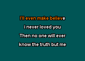 I'll even make believe

i never loved you

Then no one will ever

know the truth but me