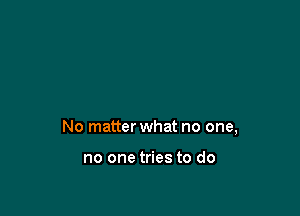 No matter what no one,

no one tries to do