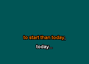 to start than today,

today...