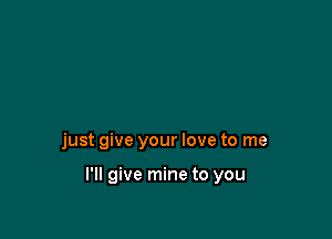 just give your love to me

I'll give mine to you