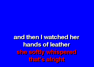 and then I watched her
hands of leather