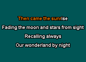 Then came the sunrise
Fading the moon and stars from sight

Recalling always

Our wonderland by night