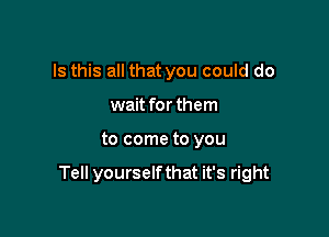 Is this all that you could do
wait for them

to come to you

Tell yourselfthat it's right