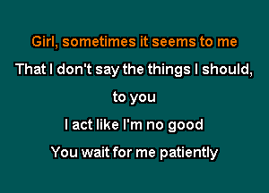 Girl, sometimes it seems to me
That I don't say the things I should,
to you

lact like I'm no good

You wait for me patiently