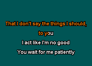 That I don't say the things I should,
to you

lact like I'm no good

You wait for me patiently