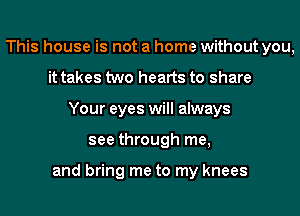 This house is not a home without you,
it takes two hearts to share
Your eyes will always
see through me,

and bring me to my knees