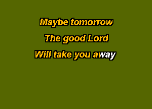 Maybe tomorrow
The good Lord

Will take you away