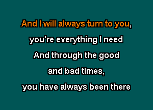 And I will always turn to you,

you're everything I need

And through the good

and bad times,

you have always been there