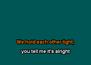 We hold each othertight,

you tell me it's alright