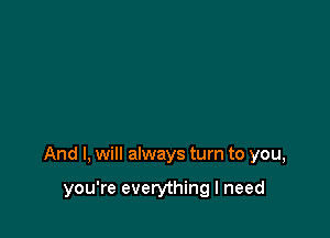 And I, will always turn to you,

you're everything I need