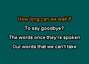 How long can we wait if

To say goodbye?

The words once they're spoken

Our words that we can't take
