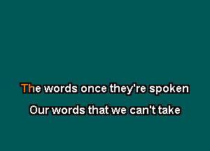 The words once they're spoken

Our words that we can't take