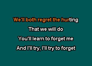 We'll both regret the hurting

That we will do
You'll learn to forget me

And I'll try, I'll try to forget