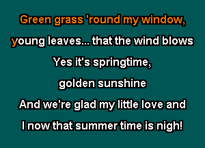 Green grass 'round my window,
young leaves... that the wind blows
Yes it's springtime,
golden sunshine
And we're glad my little love and

I now that summer time is nigh!